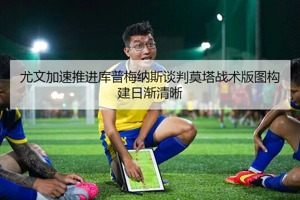 尤文加速推进库普梅纳斯谈判莫塔战术版图构建日渐清晰