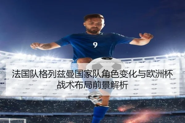 法国队格列兹曼国家队角色变化与欧洲杯战术布局前景解析