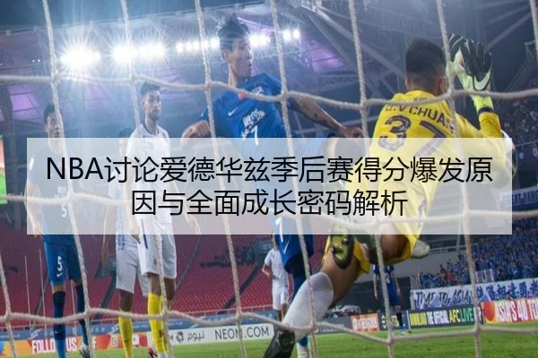 NBA讨论爱德华兹季后赛得分爆发原因与全面成长密码解析