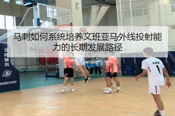 马刺如何系统培养文班亚马外线投射能力的长期发展路径