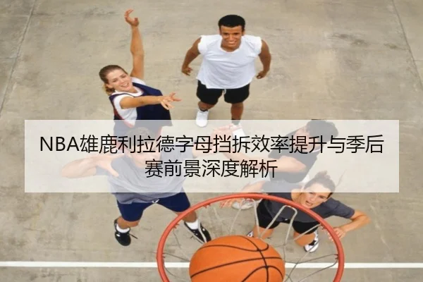 NBA雄鹿利拉德字母挡拆效率提升与季后赛前景深度解析