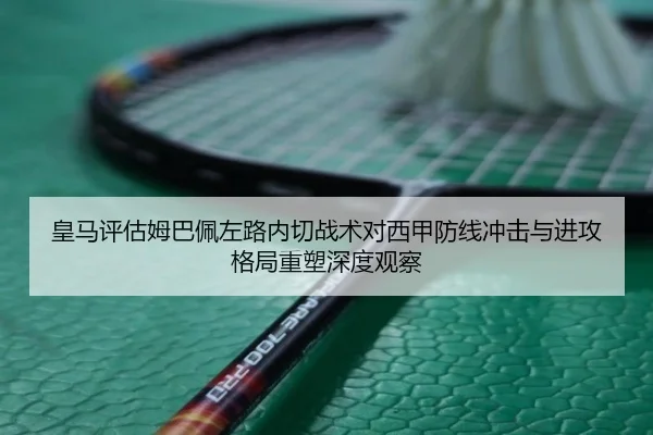 皇马评估姆巴佩左路内切战术对西甲防线冲击与进攻格局重塑深度观察