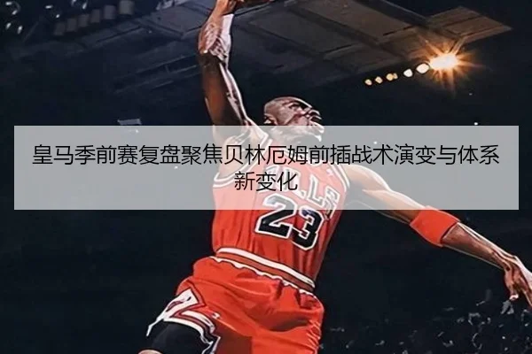 皇马季前赛复盘聚焦贝林厄姆前插战术演变与体系新变化