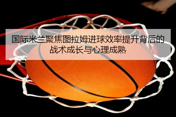 国际米兰聚焦图拉姆进球效率提升背后的战术成长与心理成熟