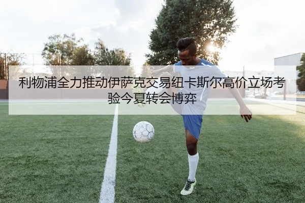 利物浦全力推动伊萨克交易纽卡斯尔高价立场考验今夏转会博弈