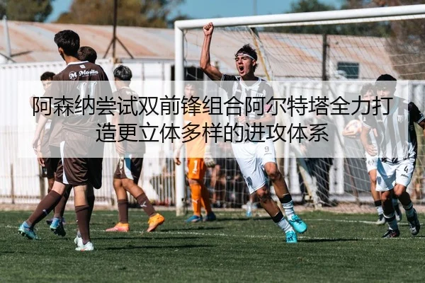 阿森纳尝试双前锋组合阿尔特塔全力打造更立体多样的进攻体系